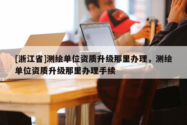 [浙江省]測繪單位資質升級那里辦理，測繪單位資質升級那里辦理手續