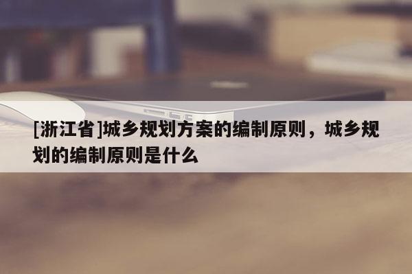 [浙江省]城鄉規劃方案的編制原則，城鄉規劃的編制原則是什么
