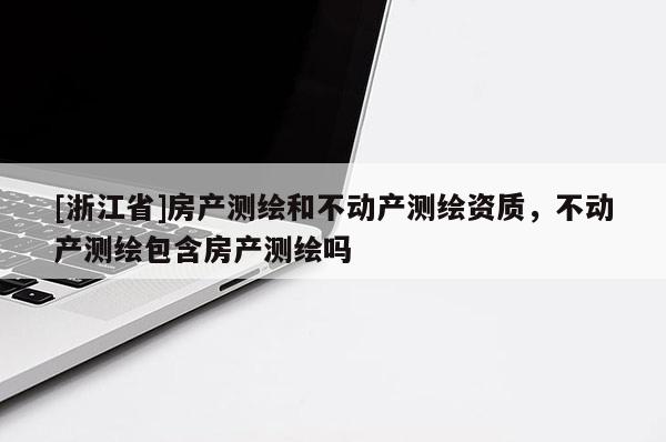 [浙江省]房產測繪和不動產測繪資質，不動產測繪包含房產測繪嗎