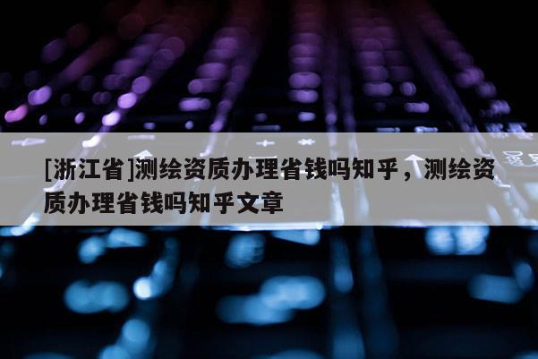 [浙江省]測繪資質(zhì)辦理省錢嗎知乎，測繪資質(zhì)辦理省錢嗎知乎文章