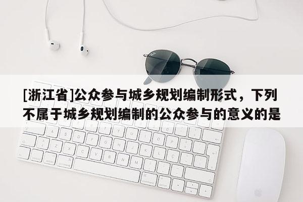 [浙江省]公眾參與城鄉規劃編制形式，下列不屬于城鄉規劃編制的公眾參與的意義的是