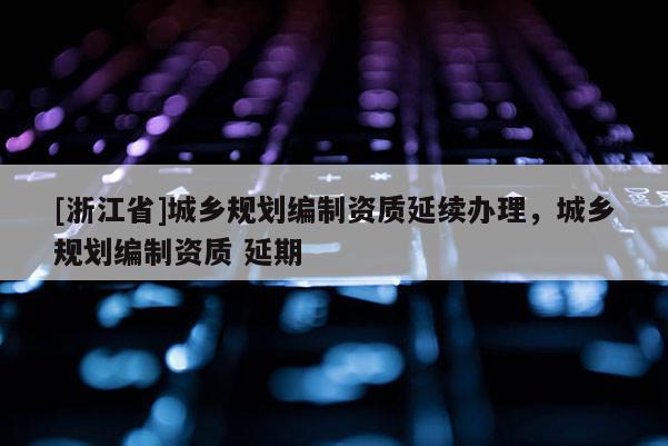 [浙江省]城鄉(xiāng)規(guī)劃編制資質(zhì)延續(xù)辦理，城鄉(xiāng)規(guī)劃編制資質(zhì) 延期