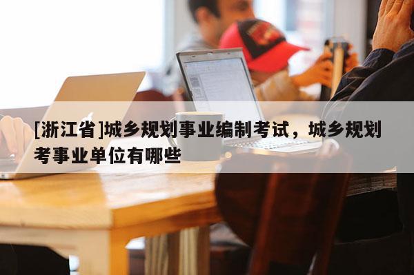 [浙江省]城鄉規劃事業編制考試，城鄉規劃考事業單位有哪些