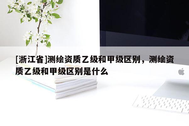 [浙江省]測繪資質乙級和甲級區別，測繪資質乙級和甲級區別是什么