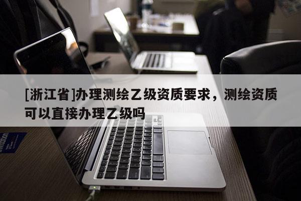 [浙江省]辦理測繪乙級資質要求，測繪資質可以直接辦理乙級嗎