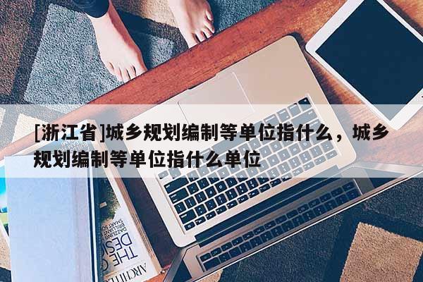 [浙江省]城鄉規劃編制等單位指什么，城鄉規劃編制等單位指什么單位