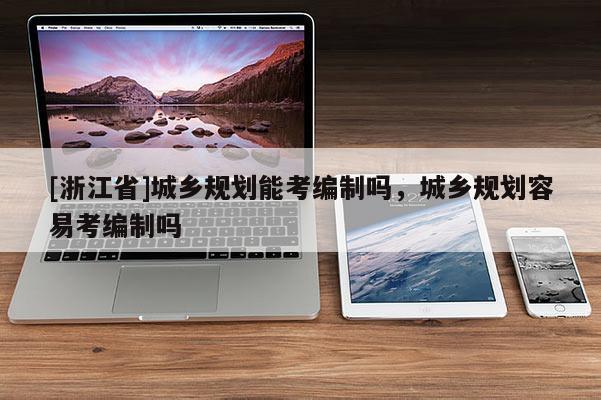 [浙江省]城鄉規劃能考編制嗎，城鄉規劃容易考編制嗎