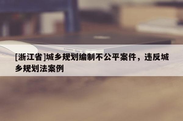 [浙江省]城鄉規劃編制不公平案件，違反城鄉規劃法案例