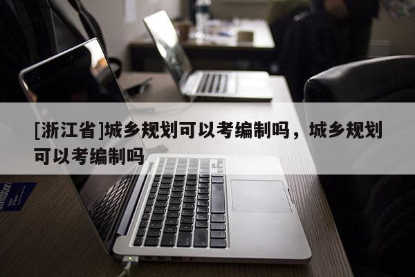 [浙江省]城鄉規劃可以考編制嗎，城鄉規劃可以考編制嗎