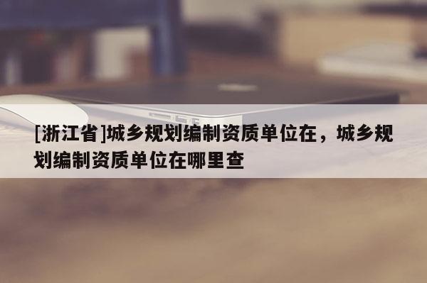 [浙江省]城鄉規劃編制資質單位在，城鄉規劃編制資質單位在哪里查