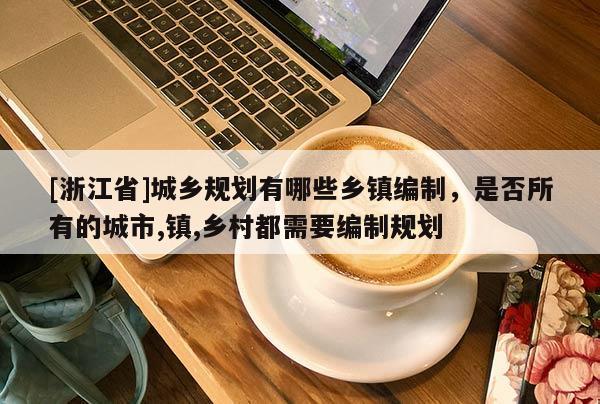 [浙江省]城鄉(xiāng)規(guī)劃有哪些鄉(xiāng)鎮(zhèn)編制，是否所有的城市,鎮(zhèn),鄉(xiāng)村都需要編制規(guī)劃