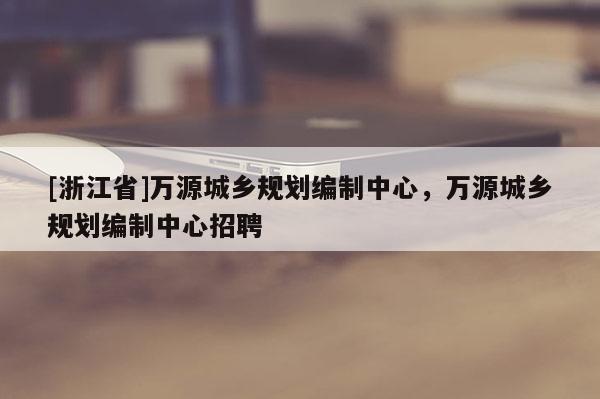 [浙江省]萬源城鄉規劃編制中心，萬源城鄉規劃編制中心招聘