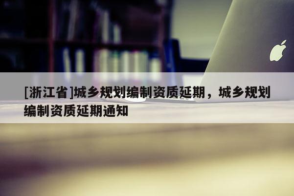 [浙江省]城鄉(xiāng)規(guī)劃編制資質(zhì)延期，城鄉(xiāng)規(guī)劃編制資質(zhì)延期通知