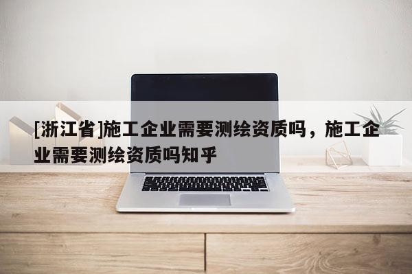 [浙江省]施工企業需要測繪資質嗎，施工企業需要測繪資質嗎知乎