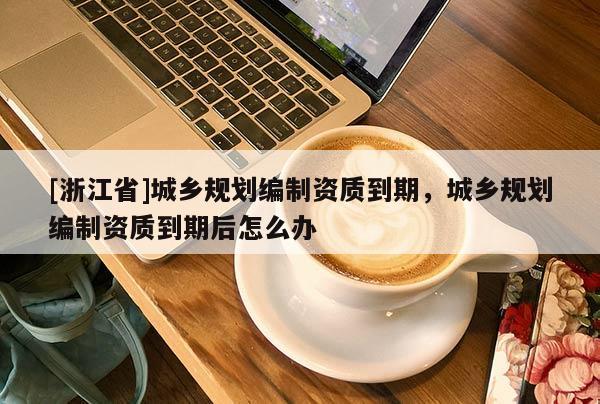 [浙江省]城鄉規劃編制資質到期，城鄉規劃編制資質到期后怎么辦
