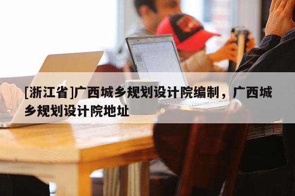 [浙江省]廣西城鄉規劃設計院編制，廣西城鄉規劃設計院地址