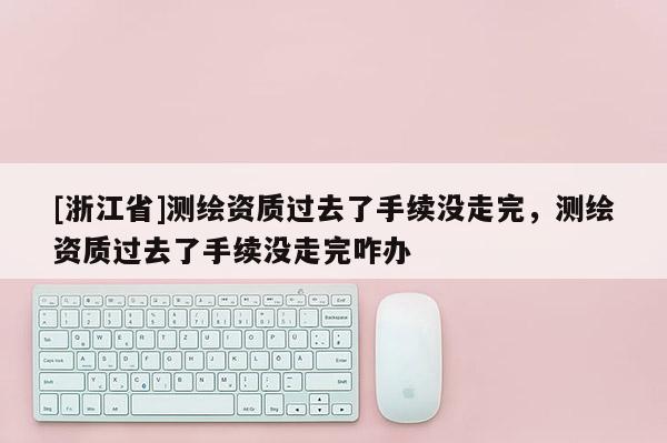 [浙江省]測(cè)繪資質(zhì)過(guò)去了手續(xù)沒(méi)走完，測(cè)繪資質(zhì)過(guò)去了手續(xù)沒(méi)走完咋辦