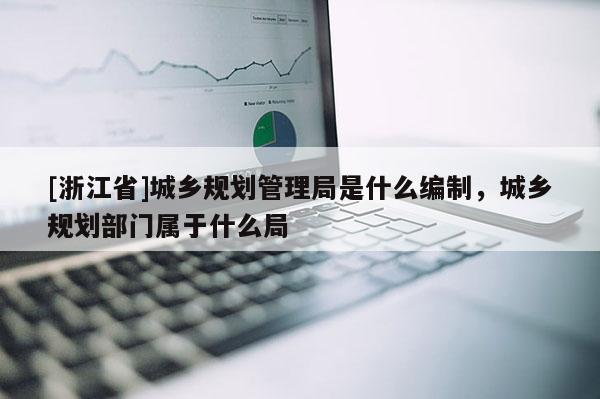 [浙江省]城鄉規劃管理局是什么編制，城鄉規劃部門屬于什么局