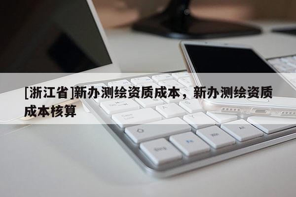 [浙江省]新辦測繪資質成本，新辦測繪資質成本核算