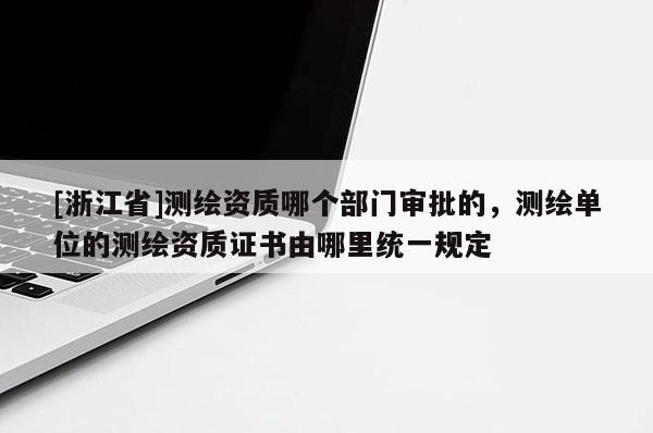 [浙江省]測繪資質哪個部門審批的，測繪單位的測繪資質證書由哪里統一規定