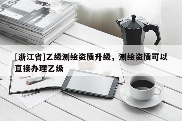 [浙江省]乙級測繪資質(zhì)升級，測繪資質(zhì)可以直接辦理乙級