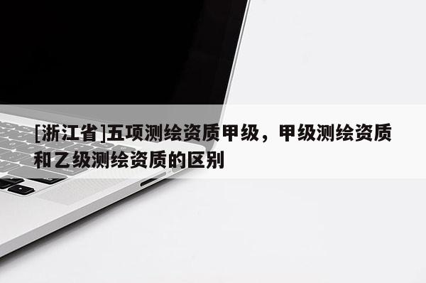 [浙江省]五項(xiàng)測繪資質(zhì)甲級(jí)，甲級(jí)測繪資質(zhì)和乙級(jí)測繪資質(zhì)的區(qū)別