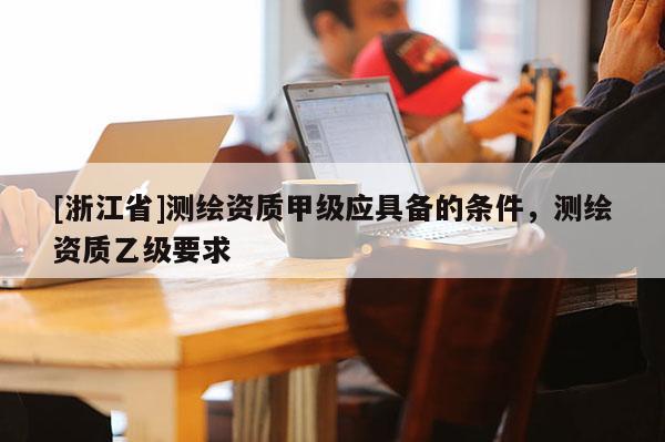 [浙江省]測繪資質甲級應具備的條件，測繪資質乙級要求