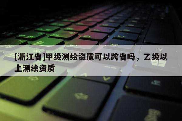 [浙江省]甲級測繪資質可以跨省嗎，乙級以上測繪資質