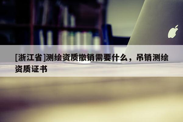 [浙江省]測繪資質撤銷需要什么，吊銷測繪資質證書