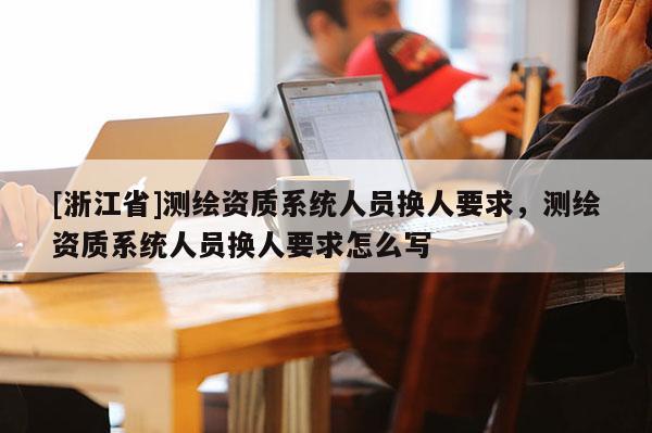 [浙江省]測繪資質系統人員換人要求，測繪資質系統人員換人要求怎么寫
