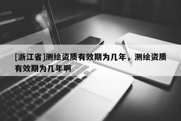 [浙江省]測繪資質有效期為幾年，測繪資質有效期為幾年啊