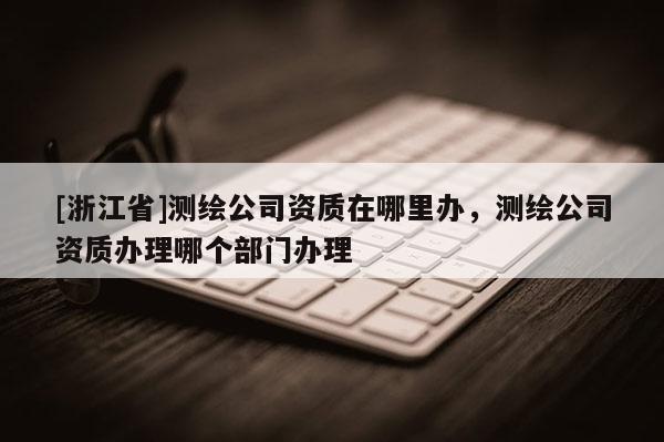 [浙江省]測繪公司資質在哪里辦，測繪公司資質辦理哪個部門辦理