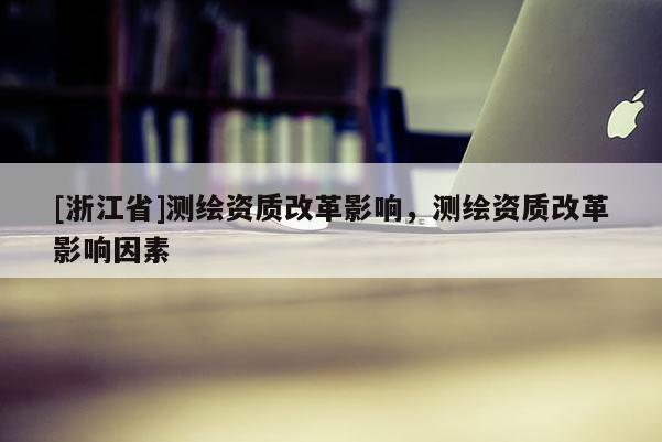 [浙江省]測繪資質(zhì)改革影響，測繪資質(zhì)改革影響因素
