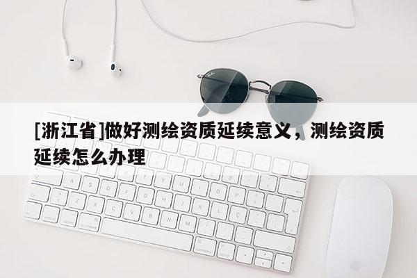 [浙江省]做好測繪資質延續意義，測繪資質延續怎么辦理