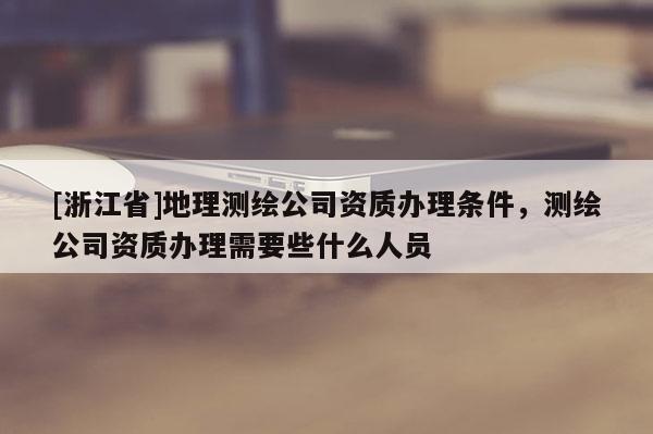 [浙江省]地理測繪公司資質辦理條件，測繪公司資質辦理需要些什么人員