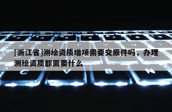 [浙江省]測繪資質增項需要交原件嗎，辦理測繪資質都需要什么
