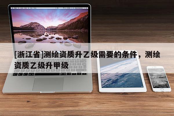 [浙江省]測繪資質(zhì)升乙級需要的條件，測繪資質(zhì)乙級升甲級