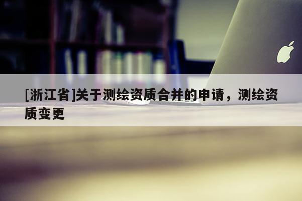[浙江省]關于測繪資質合并的申請，測繪資質變更