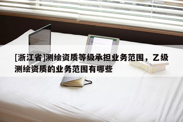 [浙江省]測繪資質(zhì)等級承擔業(yè)務(wù)范圍，乙級測繪資質(zhì)的業(yè)務(wù)范圍有哪些