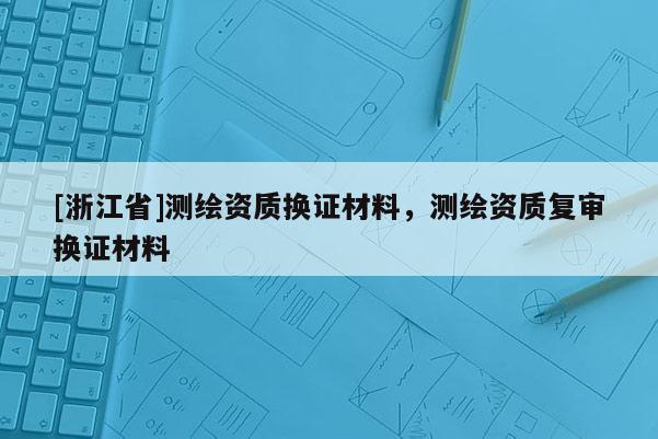 [浙江省]測(cè)繪資質(zhì)換證材料，測(cè)繪資質(zhì)復(fù)審換證材料