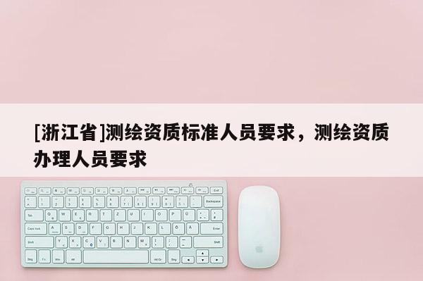 [浙江省]測(cè)繪資質(zhì)標(biāo)準(zhǔn)人員要求，測(cè)繪資質(zhì)辦理人員要求