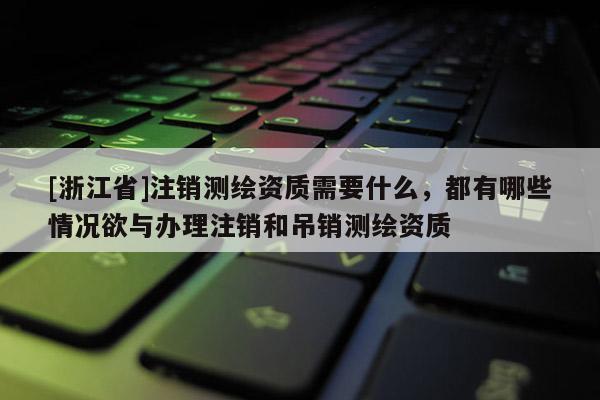 [浙江省]注銷測繪資質(zhì)需要什么，都有哪些情況欲與辦理注銷和吊銷測繪資質(zhì)