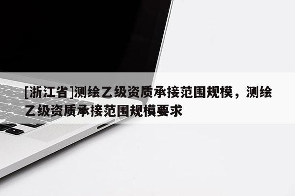 [浙江省]測繪乙級資質承接范圍規模，測繪乙級資質承接范圍規模要求