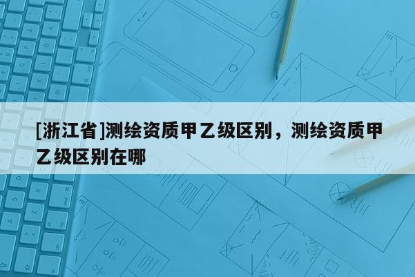 [浙江省]測繪資質(zhì)甲乙級區(qū)別，測繪資質(zhì)甲乙級區(qū)別在哪