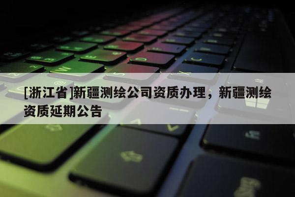 [浙江省]新疆測繪公司資質辦理，新疆測繪資質延期公告