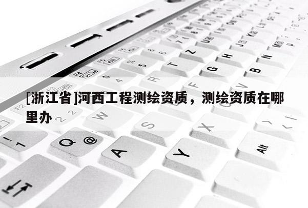 [浙江省]河西工程測繪資質(zhì)，測繪資質(zhì)在哪里辦