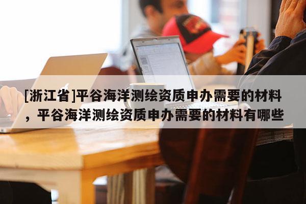 [浙江省]平谷海洋測繪資質申辦需要的材料，平谷海洋測繪資質申辦需要的材料有哪些