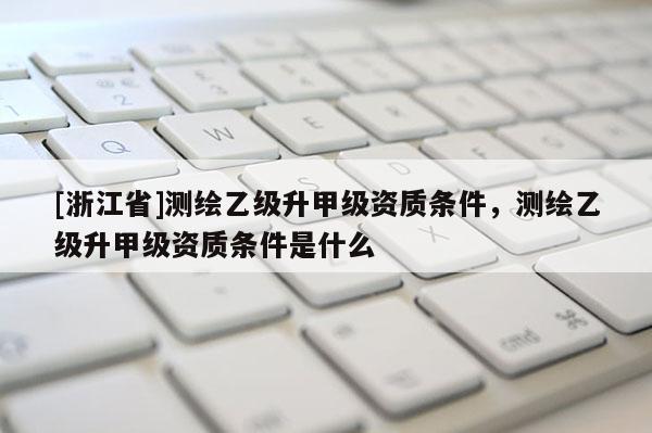 [浙江省]測繪乙級升甲級資質條件，測繪乙級升甲級資質條件是什么