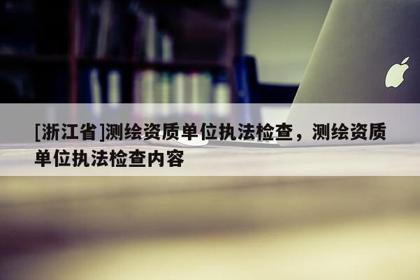 [浙江省]測繪資質單位執法檢查，測繪資質單位執法檢查內容