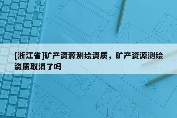 [浙江省]礦產資源測繪資質，礦產資源測繪資質取消了嗎